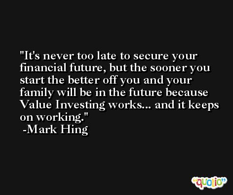 It's never too late to secure your financial future, but the sooner you start the better off you and your family will be in the future because Value Investing works... and it keeps on working. -Mark Hing