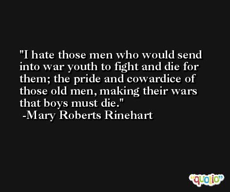 I hate those men who would send into war youth to fight and die for them; the pride and cowardice of those old men, making their wars that boys must die. -Mary Roberts Rinehart
