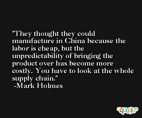 They thought they could manufacture in China because the labor is cheap, but the unpredictability of bringing the product over has become more costly. You have to look at the whole supply chain. -Mark Holmes