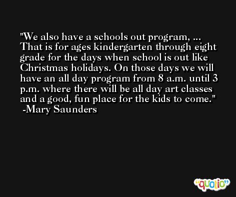 We also have a schools out program, ... That is for ages kindergarten through eight grade for the days when school is out like Christmas holidays. On those days we will have an all day program from 8 a.m. until 3 p.m. where there will be all day art classes and a good, fun place for the kids to come. -Mary Saunders