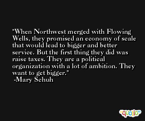 When Northwest merged with Flowing Wells, they promised an economy of scale that would lead to bigger and better service. But the first thing they did was raise taxes. They are a political organization with a lot of ambition. They want to get bigger. -Mary Schuh