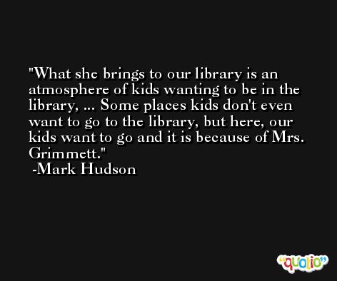 What she brings to our library is an atmosphere of kids wanting to be in the library, ... Some places kids don't even want to go to the library, but here, our kids want to go and it is because of Mrs. Grimmett. -Mark Hudson
