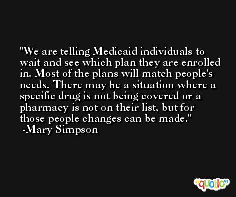 We are telling Medicaid individuals to wait and see which plan they are enrolled in. Most of the plans will match people's needs. There may be a situation where a specific drug is not being covered or a pharmacy is not on their list, but for those people changes can be made. -Mary Simpson