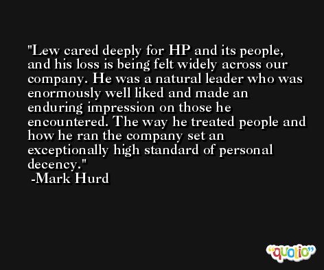 Lew cared deeply for HP and its people, and his loss is being felt widely across our company. He was a natural leader who was enormously well liked and made an enduring impression on those he encountered. The way he treated people and how he ran the company set an exceptionally high standard of personal decency. -Mark Hurd