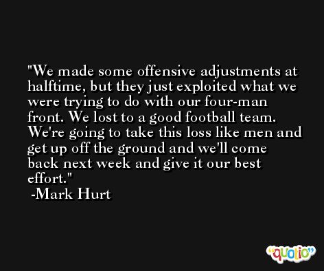 We made some offensive adjustments at halftime, but they just exploited what we were trying to do with our four-man front. We lost to a good football team. We're going to take this loss like men and get up off the ground and we'll come back next week and give it our best effort. -Mark Hurt