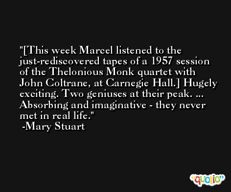 [This week Marcel listened to the just-rediscovered tapes of a 1957 session of the Thelonious Monk quartet with John Coltrane, at Carnegie Hall.] Hugely exciting. Two geniuses at their peak. ... Absorbing and imaginative - they never met in real life. -Mary Stuart