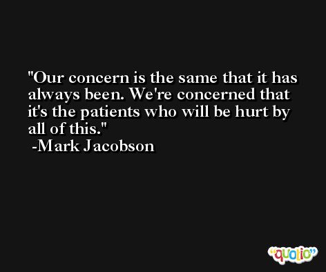 Our concern is the same that it has always been. We're concerned that it's the patients who will be hurt by all of this. -Mark Jacobson