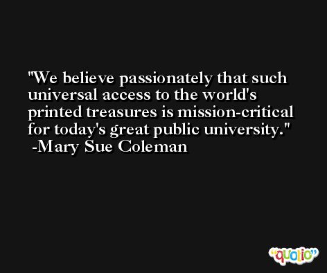 We believe passionately that such universal access to the world's printed treasures is mission-critical for today's great public university. -Mary Sue Coleman