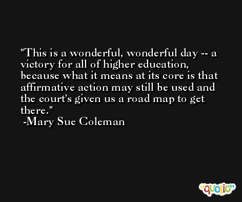 This is a wonderful, wonderful day -- a victory for all of higher education, because what it means at its core is that affirmative action may still be used and the court's given us a road map to get there. -Mary Sue Coleman
