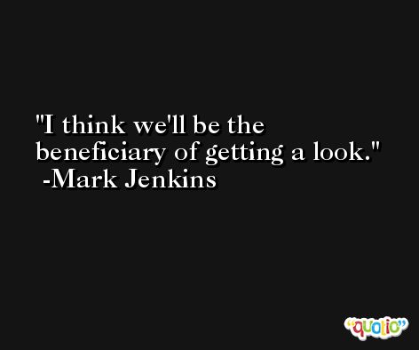 I think we'll be the beneficiary of getting a look. -Mark Jenkins