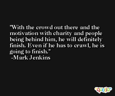 With the crowd out there and the motivation with charity and people being behind him, he will definitely finish. Even if he has to crawl, he is going to finish. -Mark Jenkins