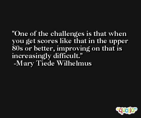 One of the challenges is that when you get scores like that in the upper 80s or better, improving on that is increasingly difficult. -Mary Tiede Wilhelmus