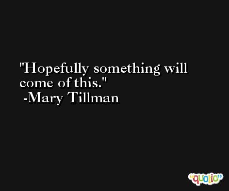 Hopefully something will come of this. -Mary Tillman