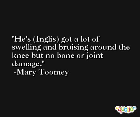 He's (Inglis) got a lot of swelling and bruising around the knee but no bone or joint damage. -Mary Toomey