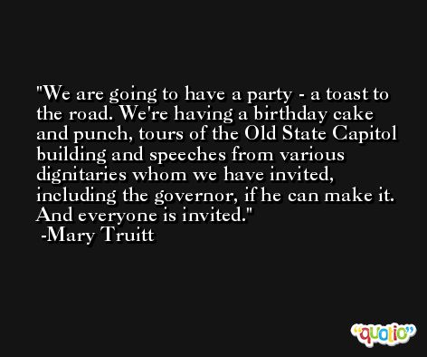 We are going to have a party - a toast to the road. We're having a birthday cake and punch, tours of the Old State Capitol building and speeches from various dignitaries whom we have invited, including the governor, if he can make it. And everyone is invited. -Mary Truitt