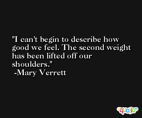 I can't begin to describe how good we feel. The second weight has been lifted off our shoulders. -Mary Verrett