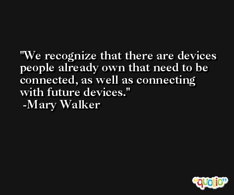 We recognize that there are devices people already own that need to be connected, as well as connecting with future devices. -Mary Walker