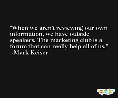 When we aren't reviewing our own information, we have outside speakers. The marketing club is a forum that can really help all of us. -Mark Keiser