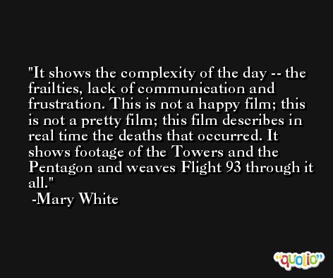 It shows the complexity of the day -- the frailties, lack of communication and frustration. This is not a happy film; this is not a pretty film; this film describes in real time the deaths that occurred. It shows footage of the Towers and the Pentagon and weaves Flight 93 through it all. -Mary White