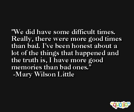 We did have some difficult times. Really, there were more good times than bad. I've been honest about a lot of the things that happened and the truth is, I have more good memories than bad ones. -Mary Wilson Little
