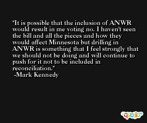 It is possible that the inclusion of ANWR would result in me voting no. I haven't seen the bill and all the pieces and how they would affect Minnesota but drilling in ANWR is something that I feel strongly that we should not be doing and will continue to push for it not to be included in reconciliation. -Mark Kennedy