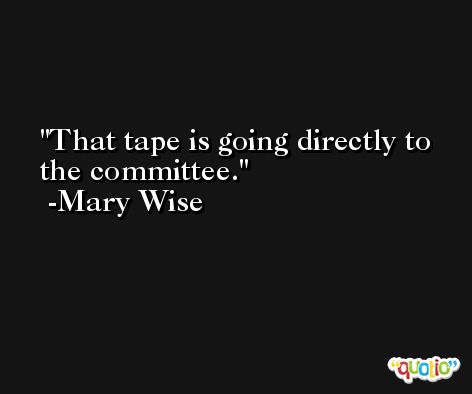 That tape is going directly to the committee. -Mary Wise