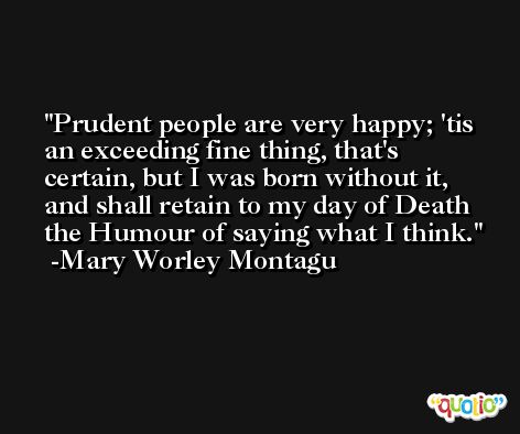 Prudent people are very happy; 'tis an exceeding fine thing, that's certain, but I was born without it, and shall retain to my day of Death the Humour of saying what I think. -Mary Worley Montagu