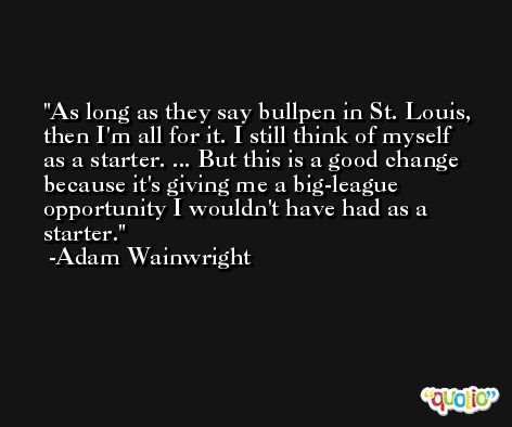 As long as they say bullpen in St. Louis, then I'm all for it. I still think of myself as a starter. ... But this is a good change because it's giving me a big-league opportunity I wouldn't have had as a starter. -Adam Wainwright
