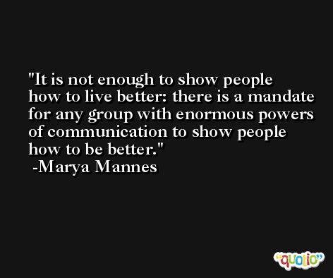 It is not enough to show people how to live better: there is a mandate for any group with enormous powers of communication to show people how to be better. -Marya Mannes