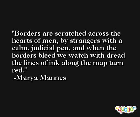 Borders are scratched across the hearts of men, by strangers with a calm, judicial pen, and when the borders bleed we watch with dread the lines of ink along the map turn red. -Marya Mannes