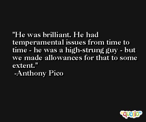 He was brilliant. He had temperamental issues from time to time - he was a high-strung guy - but we made allowances for that to some extent. -Anthony Pico