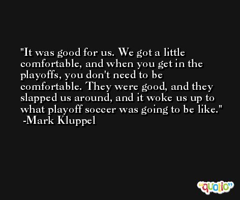 It was good for us. We got a little comfortable, and when you get in the playoffs, you don't need to be comfortable. They were good, and they slapped us around, and it woke us up to what playoff soccer was going to be like. -Mark Kluppel