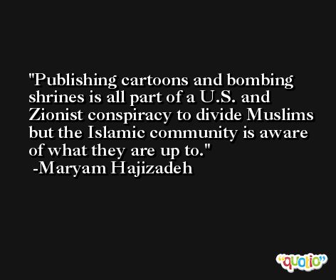 Publishing cartoons and bombing shrines is all part of a U.S. and Zionist conspiracy to divide Muslims but the Islamic community is aware of what they are up to. -Maryam Hajizadeh