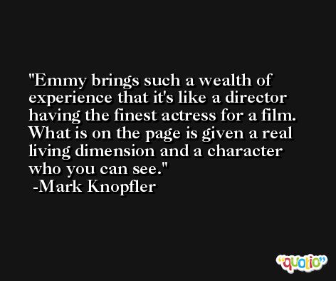 Emmy brings such a wealth of experience that it's like a director having the finest actress for a film. What is on the page is given a real living dimension and a character who you can see. -Mark Knopfler