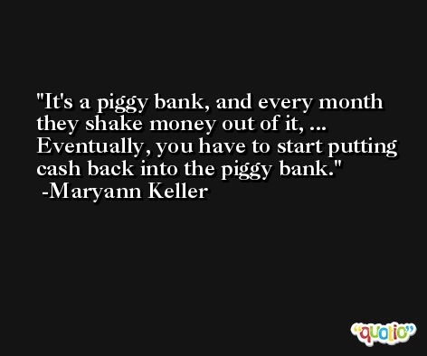 It's a piggy bank, and every month they shake money out of it, ... Eventually, you have to start putting cash back into the piggy bank. -Maryann Keller