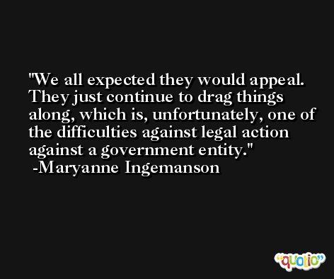 We all expected they would appeal. They just continue to drag things along, which is, unfortunately, one of the difficulties against legal action against a government entity. -Maryanne Ingemanson