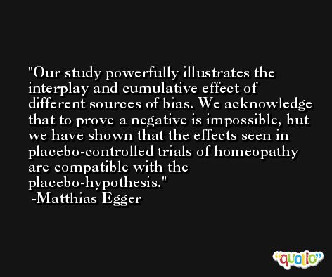 Our study powerfully illustrates the interplay and cumulative effect of different sources of bias. We acknowledge that to prove a negative is impossible, but we have shown that the effects seen in placebo-controlled trials of homeopathy are compatible with the placebo-hypothesis. -Matthias Egger