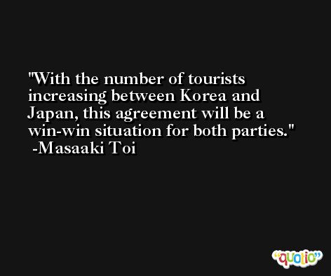With the number of tourists increasing between Korea and Japan, this agreement will be a win-win situation for both parties. -Masaaki Toi