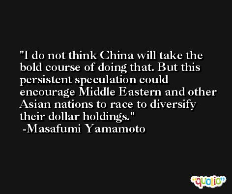 I do not think China will take the bold course of doing that. But this persistent speculation could encourage Middle Eastern and other Asian nations to race to diversify their dollar holdings. -Masafumi Yamamoto