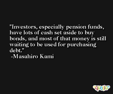 Investors, especially pension funds, have lots of cash set aside to buy bonds, and most of that money is still waiting to be used for purchasing debt. -Masahiro Kami
