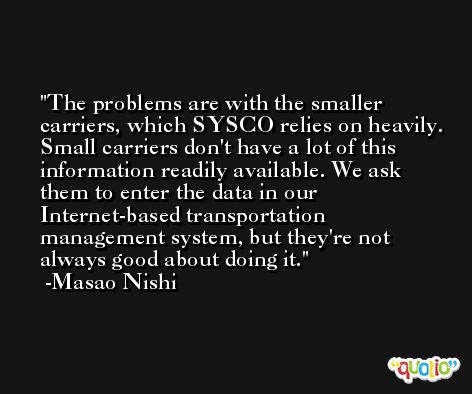 The problems are with the smaller carriers, which SYSCO relies on heavily. Small carriers don't have a lot of this information readily available. We ask them to enter the data in our Internet-based transportation management system, but they're not always good about doing it. -Masao Nishi