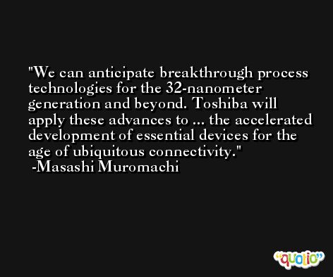We can anticipate breakthrough process technologies for the 32-nanometer generation and beyond. Toshiba will apply these advances to ... the accelerated development of essential devices for the age of ubiquitous connectivity. -Masashi Muromachi