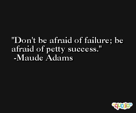 Don't be afraid of failure; be afraid of petty success. -Maude Adams