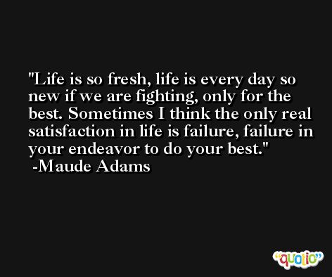 Life is so fresh, life is every day so new if we are fighting, only for the best. Sometimes I think the only real satisfaction in life is failure, failure in your endeavor to do your best. -Maude Adams