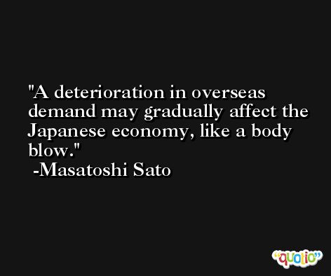 A deterioration in overseas demand may gradually affect the Japanese economy, like a body blow. -Masatoshi Sato