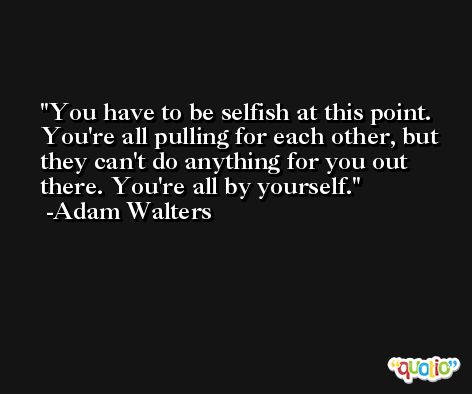 You have to be selfish at this point. You're all pulling for each other, but they can't do anything for you out there. You're all by yourself. -Adam Walters