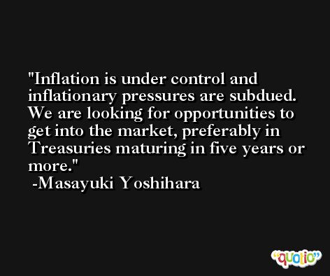 Inflation is under control and inflationary pressures are subdued. We are looking for opportunities to get into the market, preferably in Treasuries maturing in five years or more. -Masayuki Yoshihara