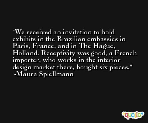 We received an invitation to hold exhibits in the Brazilian embassies in Paris, France, and in The Hague, Holland. Receptivity was good, a French importer, who works in the interior design market there, bought six pieces. -Maura Spiellmann