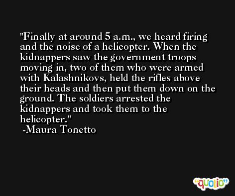 Finally at around 5 a.m., we heard firing and the noise of a helicopter. When the kidnappers saw the government troops moving in, two of them who were armed with Kalashnikovs, held the rifles above their heads and then put them down on the ground. The soldiers arrested the kidnappers and took them to the helicopter. -Maura Tonetto