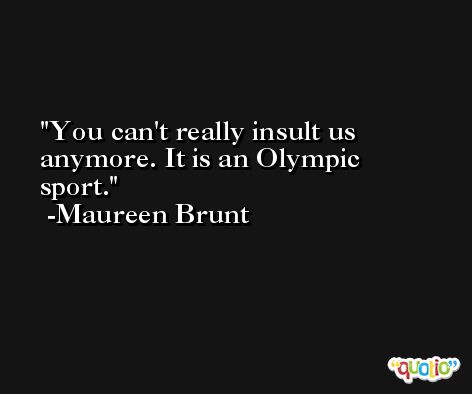 You can't really insult us anymore. It is an Olympic sport. -Maureen Brunt